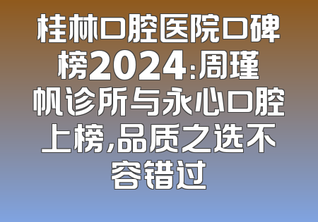 桂林口腔医院口碑榜2024：周瑾帆诊所与永心口腔上榜，品质之选不容错过