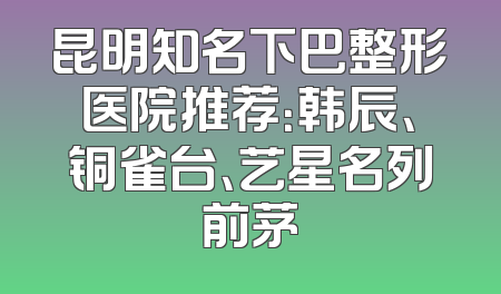 昆明知名下巴整形医院推荐：韩辰、铜雀台、艺星名列前茅