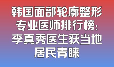 韩国面部轮廓整形专业医师排行榜：李真秀医生获当地居民青睐