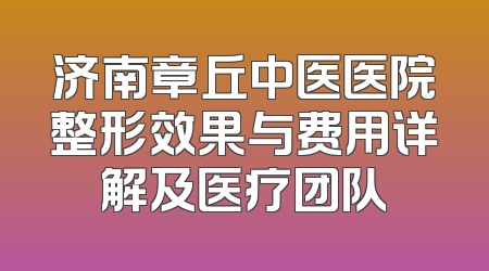济南章丘中医医院整形效果与费用详解及医疗团队