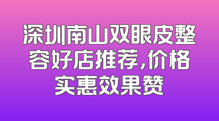 深圳南山双眼皮整容好店推荐，价格实惠效果赞