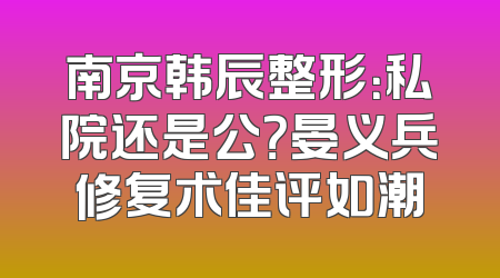 南京韩辰整形：私院还是公？晏义兵修复术佳评如潮