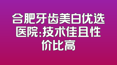 合肥牙齿美白优选医院：技术佳且性价比高