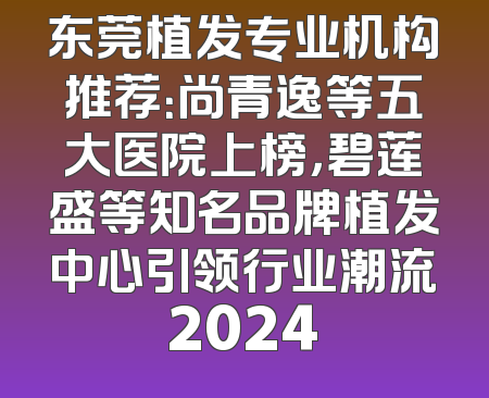 东莞植发专业机构推荐：尚青逸等五大医院上榜，碧莲盛等知名品牌植发中心引领行业潮流2024