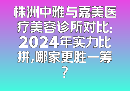 株洲中雅与嘉美医疗美容诊所对比：2024年实力比拼，哪家更胜一筹？