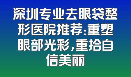 深圳专业去眼袋整形医院推荐：重塑眼部光彩，重拾自信美丽