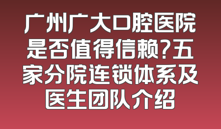 广州广大口腔医院是否值得信赖？五家分院连锁体系及医生团队介绍