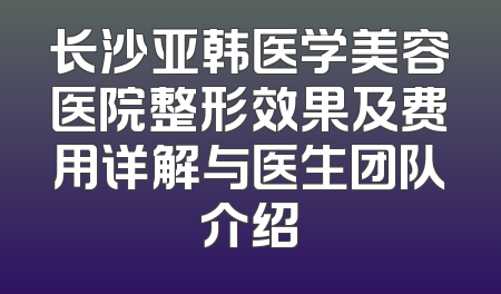 长沙亚韩医学美容医院整形效果及费用详解与医生团队介绍