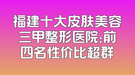 福建十大皮肤美容三甲整形医院：前四名性价比超群