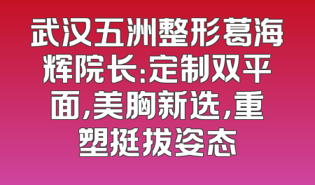 武汉五洲整形葛海辉院长：定制双平面，美胸新选，重塑挺拔姿态