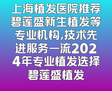 上海植发医院推荐碧莲盛新生植发等专业机构，技术先进服务一流2024年专业植发选择碧莲盛植发