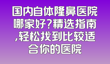 国内自体隆鼻医院哪家好？精选指南，轻松找到比较适合你的医院