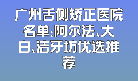 广州舌侧矫正医院名单：阿尔法、大白、洁牙坊优选推荐