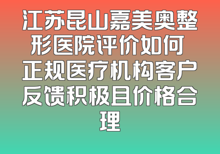 江苏昆山嘉美奥整形医院评价如何 正规医疗机构客户反馈积极且价格合理