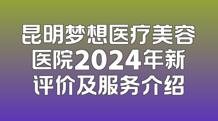 昆明梦想医疗美容医院2024年新评价及服务介绍