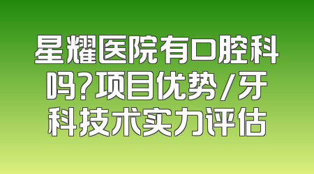 星耀医院有口腔科吗？项目优势/牙科技术实力评估