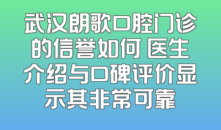 武汉朗歌口腔门诊的信誉如何 医生介绍与口碑评价显示其非常可靠