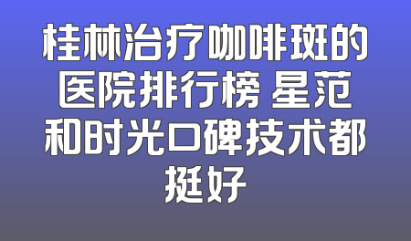 桂林治疗咖啡斑的医院排行榜 星范和时光口碑技术都挺好