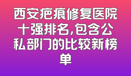 西安疤痕修复医院十强排名，包含公私部门的比较新榜单