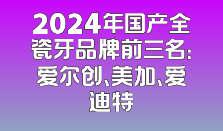2024年国产全瓷牙品牌前三名：爱尔创、美加、爱迪特