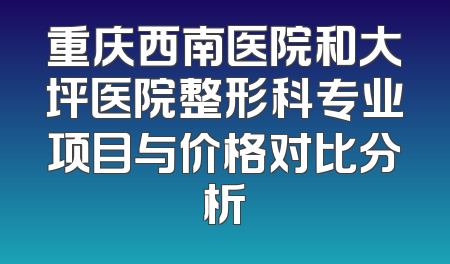 重庆西南医院和大坪医院整形科专业项目与价格对比分析