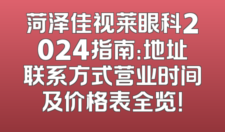 菏泽佳视莱眼科2024指南：地址联系方式营业时间及价格表全览！