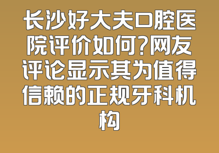 长沙好大夫口腔医院评价如何？网友评论显示其为值得信赖的正规牙科机构