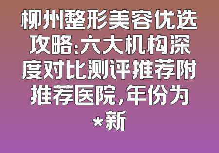 柳州整形美容优选攻略：六大机构深度对比测评推荐附推荐医院，年份为*新
