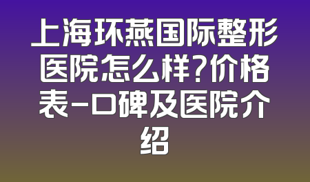 上海环燕国际整形医院怎么样？价格表-口碑及医院介绍
