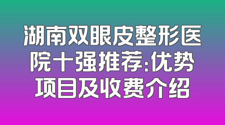 湖南双眼皮整形医院十强推荐：优势项目及收费介绍
