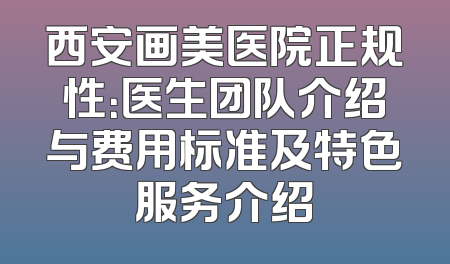 西安画美医院正规性：医生团队介绍与费用标准及特色服务介绍
