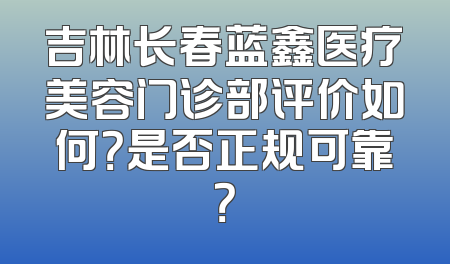 吉林长春蓝鑫医疗美容门诊部评价如何？是否正规可靠？