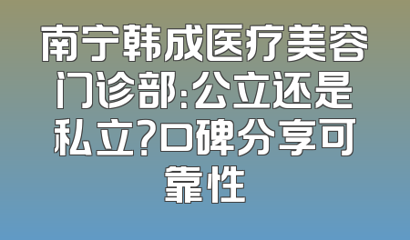 南宁韩成医疗美容门诊部：公立还是私立？口碑分享可靠性