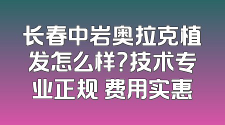 长春中岩奥拉克植发怎么样？技术专业正规 费用实惠