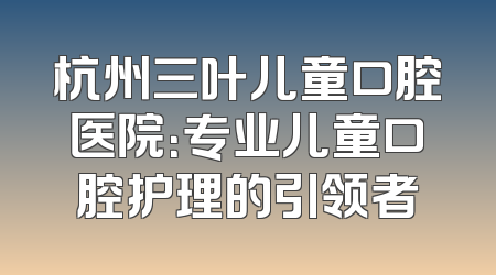 杭州三叶儿童口腔医院：专业儿童口腔护理的引领者