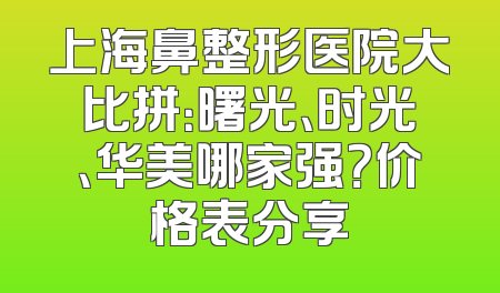 上海鼻整形医院大比拼：曙光、时光、华美哪家强？价格表分享