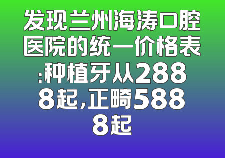 发现兰州海涛口腔医院的统一价格表：种植牙从2888起，正畸5888起