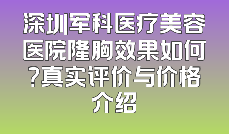 深圳军科医疗美容医院隆胸效果如何？真实评价与价格介绍