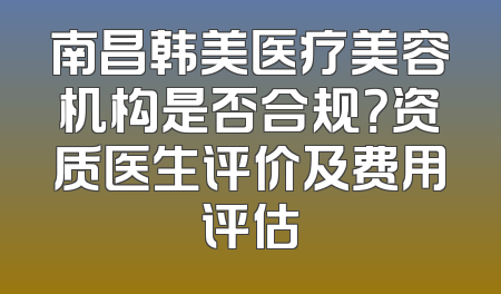 南昌韩美医疗美容机构是否合规？资质医生评价及费用评估