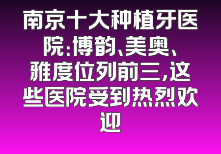 南京十大种植牙医院：博韵、美奥、雅度位列前三，这些医院受到热烈欢迎