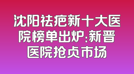 沈阳祛疤新十大医院榜单出炉：新晋医院抢占市场