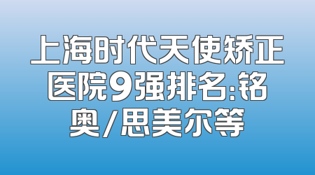 上海时代天使矫正医院9强排名：铭奥/思美尔等