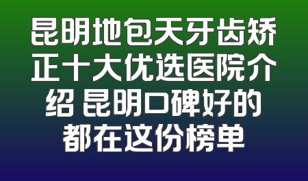 昆明地包天牙齿矫正十大优选医院介绍 昆明口碑好的都在这份榜单