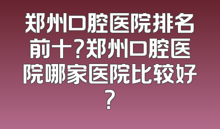 郑州口腔医院排名前十？郑州口腔医院哪家医院比较好？