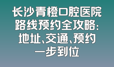 长沙青橙口腔医院路线预约全攻略：地址、交通、预约一步到位