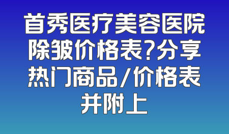 首秀医疗美容医院除皱价格表？分享热门商品/价格表并附上
