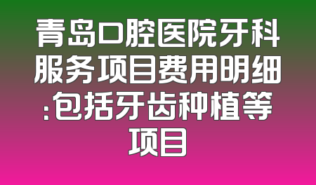 青岛口腔医院牙科服务项目费用明细：包括牙齿种植等项目