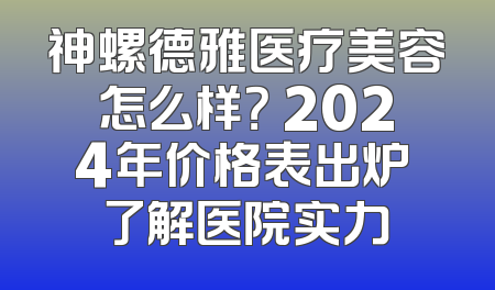 神螺德雅医疗美容怎么样？ 2024年价格表出炉 了解医院实力