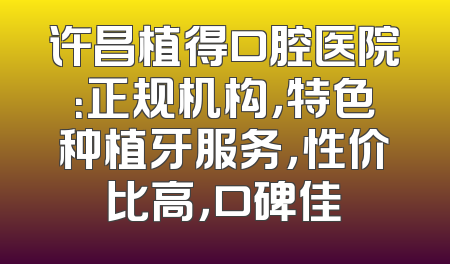 许昌植得口腔医院：正规机构，特色种植牙服务，性价比高，口碑佳