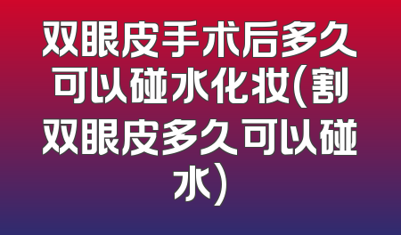 双眼皮手术后多久可以碰水化妆(割双眼皮多久可以碰水)